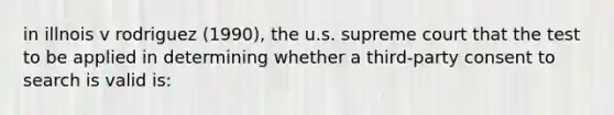 in illnois v rodriguez (1990), the u.s. supreme court that the test to be applied in determining whether a third-party consent to search is valid is: