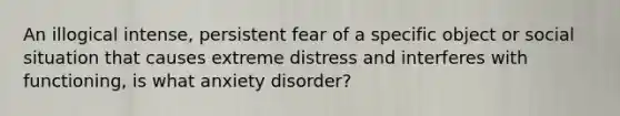 An illogical intense, persistent fear of a specific object or social situation that causes extreme distress and interferes with functioning, is what anxiety disorder?