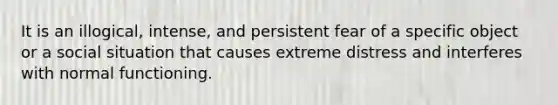 It is an illogical, intense, and persistent fear of a specific object or a social situation that causes extreme distress and interferes with normal functioning.