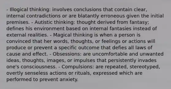 - Illogical thinking: involves conclusions that contain clear, internal contradictions or are blatantly erroneous given the initial premises. - Autistic thinking: thought derived from fantasy; defines his environment based on internal fantasies instead of external realities. - Magical thinking is when a person is convinced that her words, thoughts, or feelings or actions will produce or prevent a specific outcome that defies all laws of cause and effect. - Obsessions: are uncomfortable and unwanted ideas, thoughts, images, or impulses that persistently invades one's consciousness. - Compulsions: are repeated, stereotyped, overtly senseless actions or rituals, expressed which are performed to prevent anxiety.