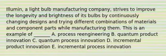 Illumin, a light bulb manufacturing company, strives to improve the longevity and brightness of its bulbs by continuously changing designs and trying different combinations of materials and component parts while manufacturing them. This is an example of _______ A. process reengineering B. quantum product innovation C. quantum process innovation D. incremental product innovation E. incremental process innovation