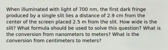 When illuminated with light of 700 nm, the first dark fringe produced by a single slit lies a distance of 2.9 cm from the center of the screen placed 2.5 m from the slit. How wide is the slit? What formula should be used to solve this question? What is the conversion from nanometers to meters? What is the conversion from centimeters to meters?