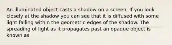 An illuminated object casts a shadow on a screen. If you look closely at the shadow you can see that it is diffused with some light falling within the geometric edges of the shadow. The spreading of light as it propagates past an opaque object is known as