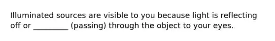 Illuminated sources are visible to you because light is reflecting off or _________ (passing) through the object to your eyes.