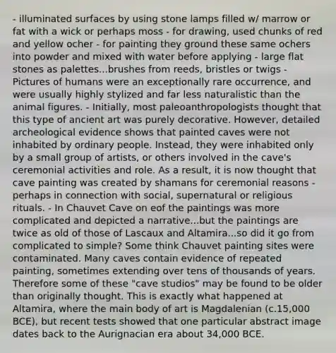 - illuminated surfaces by using stone lamps filled w/ marrow or fat with a wick or perhaps moss - for drawing, used chunks of red and yellow ocher - for painting they ground these same ochers into powder and mixed with water before applying - large flat stones as palettes...brushes from reeds, bristles or twigs - Pictures of humans were an exceptionally rare occurrence, and were usually highly stylized and far less naturalistic than the animal figures. - Initially, most paleoanthropologists thought that this type of ancient art was purely decorative. However, detailed archeological evidence shows that painted caves were not inhabited by ordinary people. Instead, they were inhabited only by a small group of artists, or others involved in the cave's ceremonial activities and role. As a result, it is now thought that cave painting was created by shamans for ceremonial reasons - perhaps in connection with social, supernatural or religious rituals. - In Chauvet Cave on eof the paintings was more complicated and depicted a narrative...but the paintings are twice as old of those of Lascaux and Altamira...so did it go from complicated to simple? Some think Chauvet painting sites were contaminated. Many caves contain evidence of repeated painting, sometimes extending over tens of thousands of years. Therefore some of these "cave studios" may be found to be older than originally thought. This is exactly what happened at Altamira, where the main body of art is Magdalenian (c.15,000 BCE), but recent tests showed that one particular abstract image dates back to the Aurignacian era about 34,000 BCE.