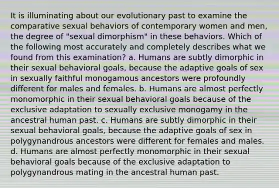 It is illuminating about our evolutionary past to examine the comparative sexual behaviors of contemporary women and men, the degree of "sexual dimorphism" in these behaviors. Which of the following most accurately and completely describes what we found from this examination? a. Humans are subtly dimorphic in their sexual behavioral goals, because the adaptive goals of sex in sexually faithful monogamous ancestors were profoundly different for males and females. b. Humans are almost perfectly monomorphic in their sexual behavioral goals because of the exclusive adaptation to sexually exclusive monogamy in the ancestral human past. c. Humans are subtly dimorphic in their sexual behavioral goals, because the adaptive goals of sex in polygynandrous ancestors were different for females and males. d. Humans are almost perfectly monomorphic in their sexual behavioral goals because of the exclusive adaptation to polygynandrous mating in the ancestral human past.