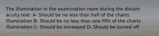 The illumination in the examination room during the distant acuity test: A- Should be no less than half of the charts illumination B- Should be no less than one fifth of the charts illumination C- Should be increased D- Should be turned off