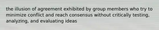 the illusion of agreement exhibited by group members who try to minimize conflict and reach consensus without critically testing, analyzing, and evaluating ideas