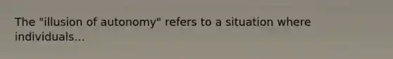 The "illusion of autonomy" refers to a situation where individuals...