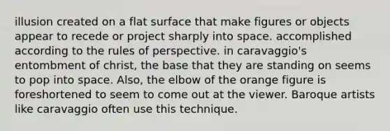 illusion created on a flat surface that make figures or objects appear to recede or project sharply into space. accomplished according to the rules of perspective. in caravaggio's entombment of christ, the base that they are standing on seems to pop into space. Also, the elbow of the orange figure is foreshortened to seem to come out at the viewer. Baroque artists like caravaggio often use this technique.