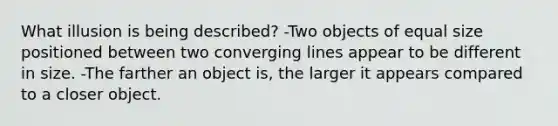 What illusion is being described? -Two objects of equal size positioned between two converging lines appear to be different in size. -The farther an object is, the larger it appears compared to a closer object.