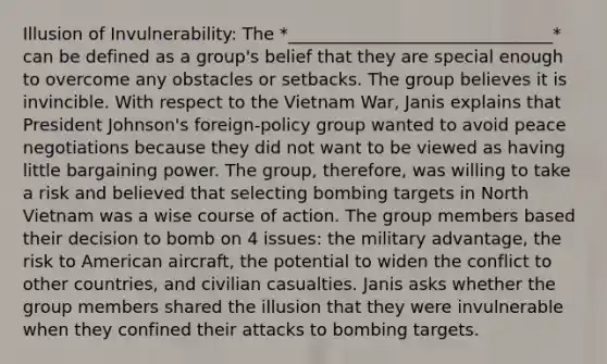 Illusion of Invulnerability: The *_______________________________* can be defined as a group's belief that they are special enough to overcome any obstacles or setbacks. The group believes it is invincible. With respect to the Vietnam War, Janis explains that President Johnson's foreign-policy group wanted to avoid peace negotiations because they did not want to be viewed as having little bargaining power. The group, therefore, was willing to take a risk and believed that selecting bombing targets in North Vietnam was a wise course of action. The group members based their decision to bomb on 4 issues: the military advantage, the risk to American aircraft, the potential to widen the conflict to other countries, and civilian casualties. Janis asks whether the group members shared the illusion that they were invulnerable when they confined their attacks to bombing targets.