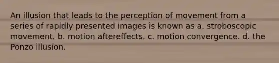 An illusion that leads to the perception of movement from a series of rapidly presented images is known as a. stroboscopic movement. b. motion aftereffects. c. motion convergence. d. the Ponzo illusion.