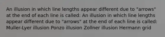 An illusion in which line lengths appear different due to "arrows" at the end of each line is called: An illusion in which line lengths appear different due to "arrows" at the end of each line is called: Muller-Lyer illusion Ponzo illusion Zollner illusion Hermann grid