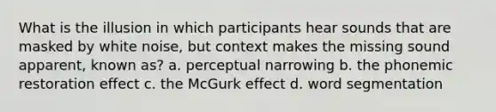 What is the illusion in which participants hear sounds that are masked by white noise, but context makes the missing sound apparent, known as? a. perceptual narrowing b. the phonemic restoration effect c. the McGurk effect d. word segmentation