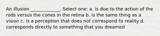 An illusion _____________. Select one: a. is due to the action of the rods versus the cones in the retina b. is the same thing as a vision c. is a perception that does not correspond to reality d. corresponds directly to something that you dreamed