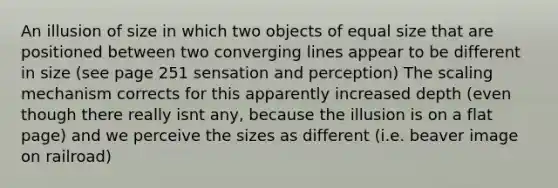 An illusion of size in which two objects of equal size that are positioned between two converging lines appear to be different in size (see page 251 sensation and perception) The scaling mechanism corrects for this apparently increased depth (even though there really isnt any, because the illusion is on a flat page) and we perceive the sizes as different (i.e. beaver image on railroad)