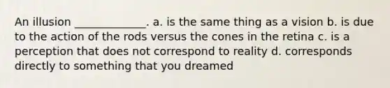 An illusion _____________. a. is the same thing as a vision b. is due to the action of the rods versus the cones in the retina c. is a perception that does not correspond to reality d. corresponds directly to something that you dreamed