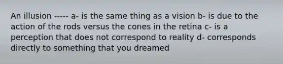 An illusion ----- a- is the same thing as a vision b- is due to the action of the rods versus the cones in the retina c- is a perception that does not correspond to reality d- corresponds directly to something that you dreamed