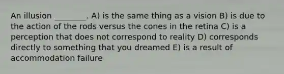 An illusion ________. A) is the same thing as a vision B) is due to the action of the rods versus the cones in the retina C) is a perception that does not correspond to reality D) corresponds directly to something that you dreamed E) is a result of accommodation failure