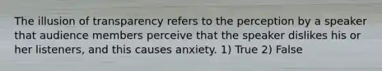 The illusion of transparency refers to the perception by a speaker that audience members perceive that the speaker dislikes his or her listeners, and this causes anxiety. 1) True 2) False