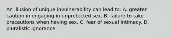 An illusion of unique invulnerability can lead to: A. greater caution in engaging in unprotected sex. B. failure to take precautions when having sex. C. fear of sexual intimacy. D. pluralistic ignorance.