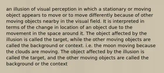 an illusion of visual perception in which a stationary or moving object appears to move or to move differently because of other moving objects nearby in the visual field. It is interpreted in terms of the change in location of an object due to the movement in the space around it. The object affected by the illusion is called the target, while the other moving objects are called the background or context. i.e. the moon moving because the clouds are moving. The object affected by the illusion is called the target, and the other moving objects are called the background or the context