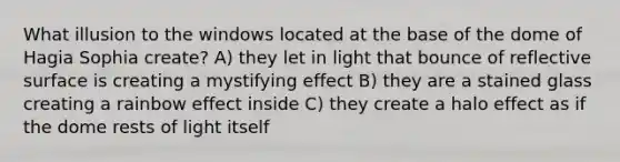 What illusion to the windows located at the base of the dome of Hagia Sophia create? A) they let in light that bounce of reflective surface is creating a mystifying effect B) they are a stained glass creating a rainbow effect inside C) they create a halo effect as if the dome rests of light itself