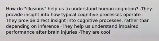 How do "illusions" help us to understand human cognition? -They provide insight into how typical cognitive processes operate -They provide direct insight into cognitive processes, rather than depending on inference -They help us understand impaired performance after brain injuries -They are cool