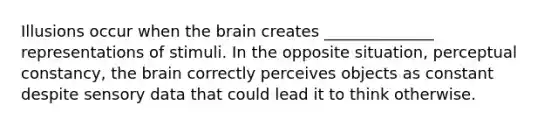 Illusions occur when the brain creates ______________ representations of stimuli. In the opposite situation, perceptual constancy, the brain correctly perceives objects as constant despite sensory data that could lead it to think otherwise.