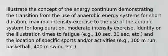 Illustrate the concept of the energy continuum demonstrating the transition from the use of anaerobic energy systems for short duration, maximal intensity exercise to the use of the aerobic system for long duration, moderate intensity exercise. Identify on the illustration times to fatigue (e.g., 10 sec, 30 sec, etc.) and the location of specific sports and/or activities (e.g., 100 m run, basketball, 400 m swim, etc.).