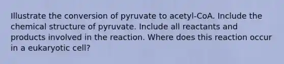 Illustrate the conversion of pyruvate to acetyl-CoA. Include the chemical structure of pyruvate. Include all reactants and products involved in the reaction. Where does this reaction occur in a eukaryotic cell?