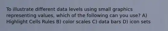 To illustrate different data levels using small graphics representing values, which of the following can you use? A) Highlight Cells Rules B) color scales C) data bars D) icon sets