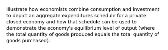 Illustrate how economists combine consumption and investment to depict an aggregate expenditures schedule for a private closed economy and how that schedule can be used to demonstrate the economy's equilibrium level of output (where the total quantity of goods produced equals the total quantity of goods purchased).