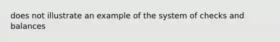 does not illustrate an example of the system of checks and balances