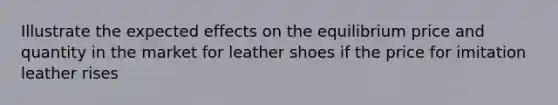 Illustrate the expected effects on the equilibrium price and quantity in the market for leather shoes if the price for imitation leather rises