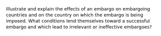 Illustrate and explain the effects of an embargo on embargoing countries and on the country on which the embargo is being imposed. What conditions lend themselves toward a successful embargo and which lead to irrelevant or ineffective embargoes?