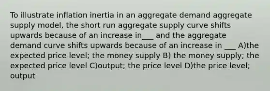 To illustrate inflation inertia in an aggregate demand aggregate supply model, the short run aggregate supply curve shifts upwards because of an increase in___ and the aggregate demand curve shifts upwards because of an increase in ___ A)the expected price level; the money supply B) the money supply; the expected price level C)output; the price level D)the price level; output