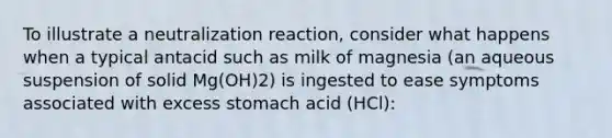 To illustrate a neutralization reaction, consider what happens when a typical antacid such as milk of magnesia (an aqueous suspension of solid Mg(OH)2) is ingested to ease symptoms associated with excess stomach acid (HCl):