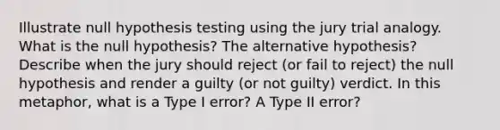 Illustrate null hypothesis testing using the jury trial analogy. What is the null hypothesis? The alternative hypothesis? Describe when the jury should reject (or fail to reject) the null hypothesis and render a guilty (or not guilty) verdict. In this metaphor, what is a Type I error? A Type II error?