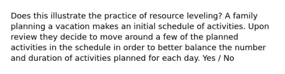 Does this illustrate the practice of resource leveling? A family planning a vacation makes an initial schedule of activities. Upon review they decide to move around a few of the planned activities in the schedule in order to better balance the number and duration of activities planned for each day. Yes / No