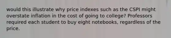 would this illustrate why price indexes such as the CSPI might overstate inflation in the cost of going to college? Professors required each student to buy eight notebooks, regardless of the price.