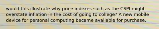 would this illustrate why price indexes such as the CSPI might overstate inflation in the cost of going to college? A new mobile device for personal computing became available for purchase.