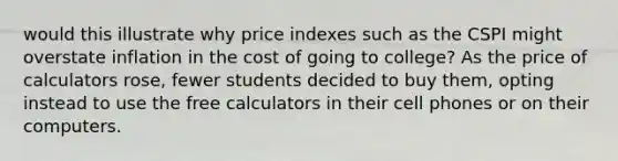 would this illustrate why price indexes such as the CSPI might overstate inflation in the cost of going to college? As the price of calculators rose, fewer students decided to buy them, opting instead to use the free calculators in their cell phones or on their computers.