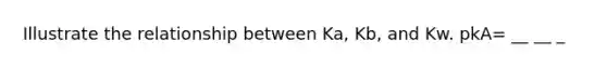 Illustrate the relationship between Ka, Kb, and Kw. pkA= __ __ _