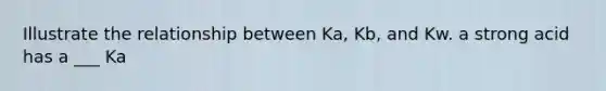 Illustrate the relationship between Ka, Kb, and Kw. a strong acid has a ___ Ka