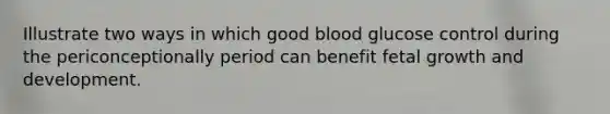 Illustrate two ways in which good blood glucose control during the periconceptionally period can benefit fetal growth and development.