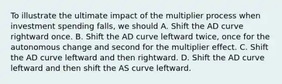 To illustrate the ultimate impact of the multiplier process when investment spending falls, we should A. Shift the AD curve rightward once. B. Shift the AD curve leftward twice, once for the autonomous change and second for the multiplier effect. C. Shift the AD curve leftward and then rightward. D. Shift the AD curve leftward and then shift the AS curve leftward.