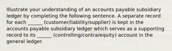 Illustrate your understanding of an accounts payable subsidiary ledger by completing the following sentence. A separate record for each ______ (customer/liability/supplier) is kept in the accounts payable subsidiary ledger which serves as a supporting record to its ______ (controlling/contra/equity) account in the general ledger.