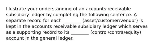 Illustrate your understanding of an accounts receivable subsidiary ledger by completing the following sentence. A separate record for each ________ (asset/customer/vendor) is kept in the accounts receivable subsidiary ledger which serves as a supporting record to its ________ (control/contra/equity) account in the general ledger.